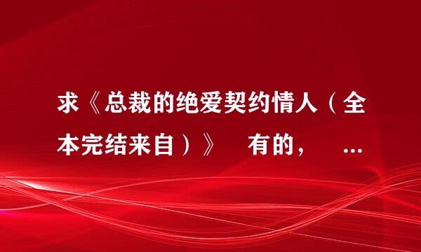 求《总裁的绝爱契约情人（全本完结来自）》 有的， 请发给我 ，谢谢 ！704385299@qq.com