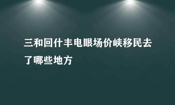 三和回什丰电眼场价峡移民去了哪些地方