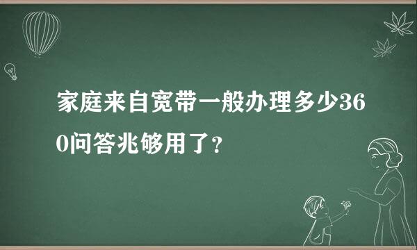 家庭来自宽带一般办理多少360问答兆够用了？