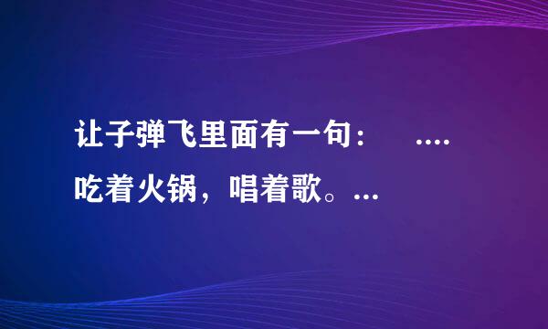 让子弹飞里面有一句： .... 吃着火锅，唱着歌。。。。。 后面我就不知道了 前降苦快第实面还有一段吧 跪求