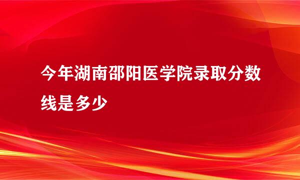 今年湖南邵阳医学院录取分数线是多少