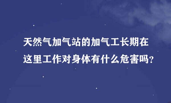 天然气加气站的加气工长期在这里工作对身体有什么危害吗？