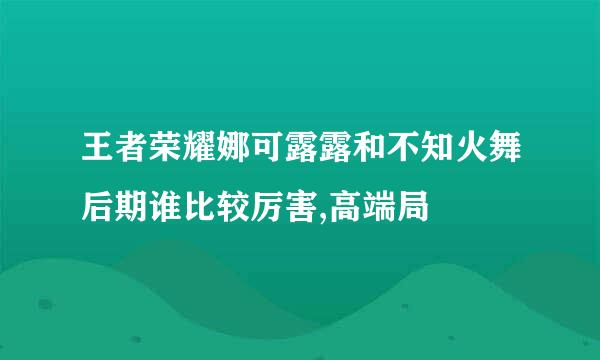 王者荣耀娜可露露和不知火舞后期谁比较厉害,高端局