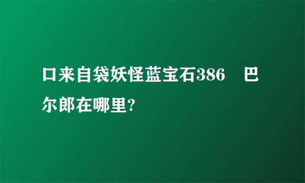 口来自袋妖怪蓝宝石386 巴尔郎在哪里?