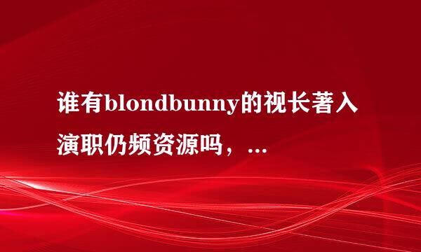 谁有blondbunny的视长著入演职仍频资源吗，求大神共享一个。