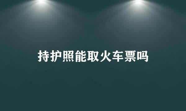 持护照能取火车票吗