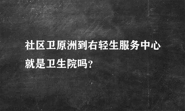 社区卫原洲到右轻生服务中心就是卫生院吗？