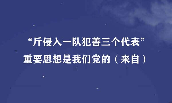 “斤侵入一队犯善三个代表”重要思想是我们党的（来自）