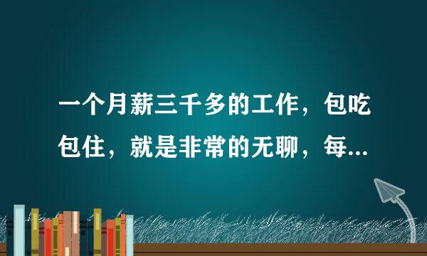 一个月薪三千多的工作，包吃包住，就是非常的无聊，每天接触的大部分都是中年男人，很烦，但是工资可观，