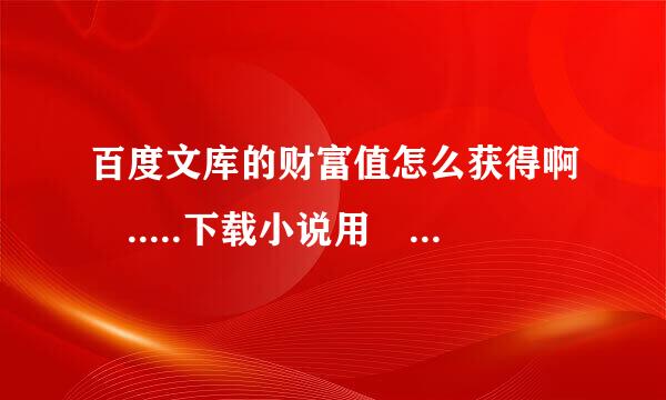 百度文库的财富值怎么获得啊 .....下载小说用 知道的财富值不算文库的 - -