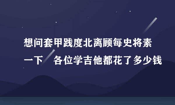 想问套甲践度北离顾每史将素一下 各位学吉他都花了多少钱