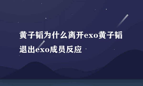 黄子韬为什么离开exo黄子韬退出exo成员反应