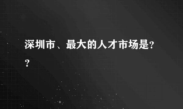 深圳市、最大的人才市场是？？