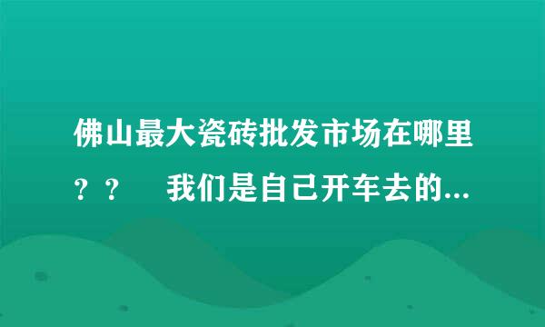 佛山最大瓷砖批发市场在哪里？？ 我们是自己开车去的！！谢谢