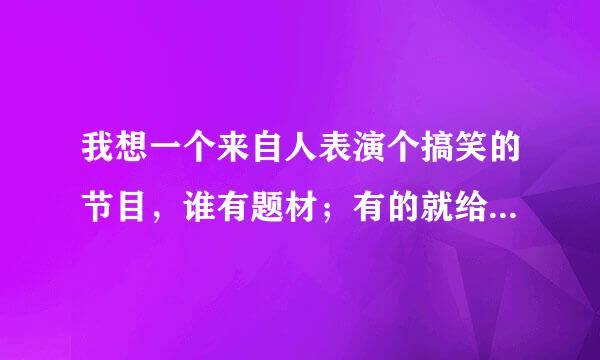 我想一个来自人表演个搞笑的节目，谁有题材；有的就给上、、、谢谢了