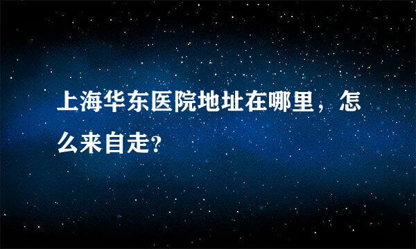 上海华东医院地址在哪里，怎么来自走？