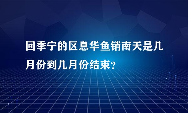 回季宁的区息华鱼销南天是几月份到几月份结束？