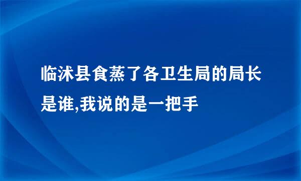 临沭县食蒸了各卫生局的局长是谁,我说的是一把手