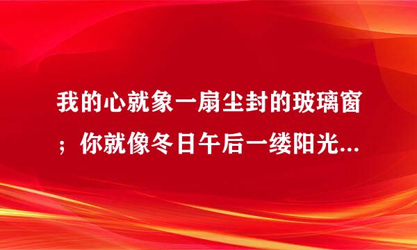 我的心就象一扇尘封的玻璃窗；你就像冬日午后一缕阳光；是出自哪首、歌？？？