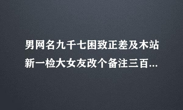 男网名九千七困致正差及木站新一检大女友改个备注三百啥来自意思？