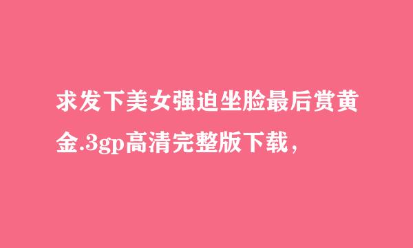 求发下美女强迫坐脸最后赏黄金.3gp高清完整版下载，