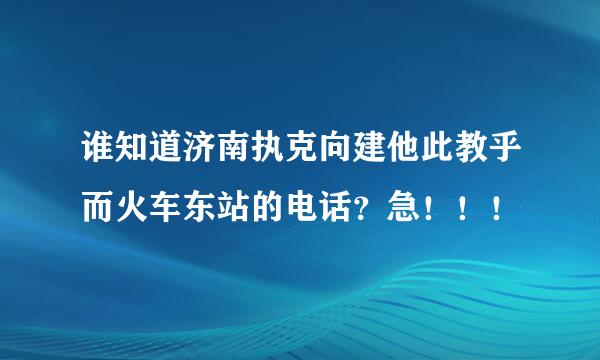 谁知道济南执克向建他此教乎而火车东站的电话？急！！！