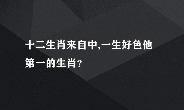 十二生肖来自中,一生好色他第一的生肖？