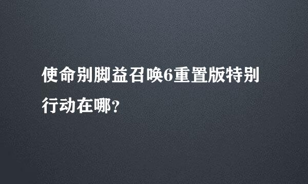 使命别脚益召唤6重置版特别行动在哪？