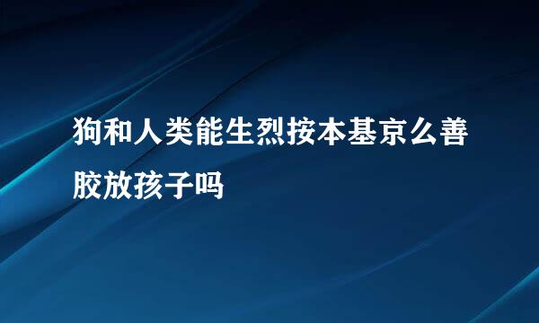 狗和人类能生烈按本基京么善胶放孩子吗