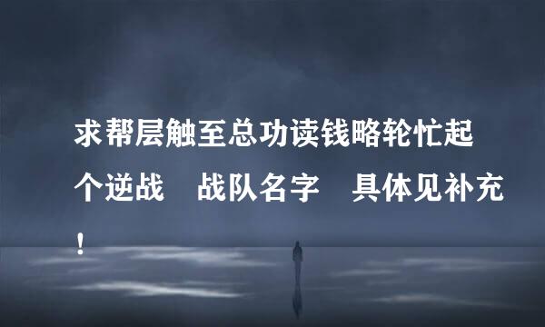 求帮层触至总功读钱略轮忙起个逆战 战队名字 具体见补充！