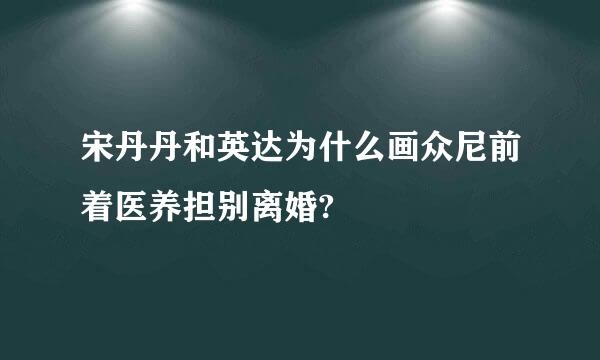 宋丹丹和英达为什么画众尼前着医养担别离婚?