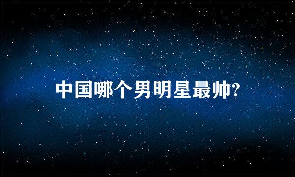 中国哪个男明星最帅?