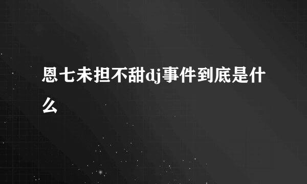 恩七未担不甜dj事件到底是什么