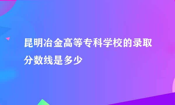 昆明冶金高等专科学校的录取分数线是多少