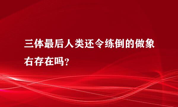 三体最后人类还令练倒的做象右存在吗？