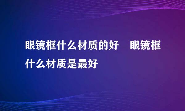 眼镜框什么材质的好 眼镜框什么材质是最好