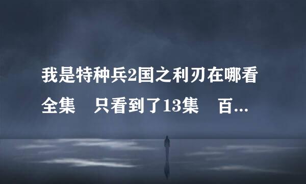 我是特种兵2国之利刃在哪看全集 只看到了13集 百度影音也行啊 要全集 必须是国之利刃