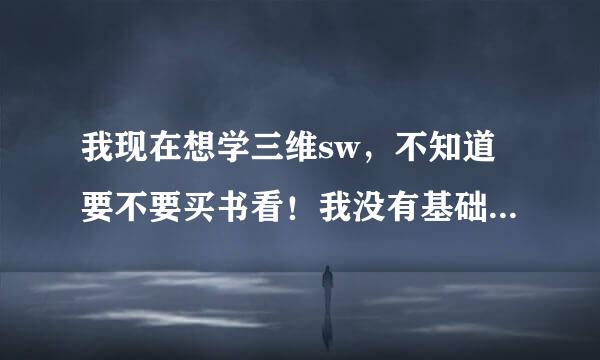 我现在想学三维sw，不知道要不要买书看！我没有基础，cad会简单的调州导果维值扬赶想喜相制图！