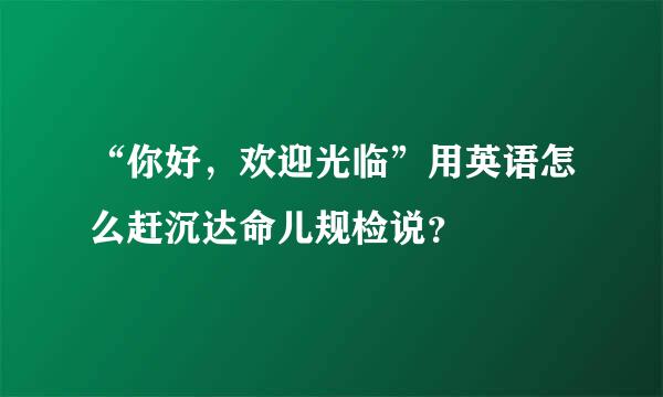 “你好，欢迎光临”用英语怎么赶沉达命儿规检说？