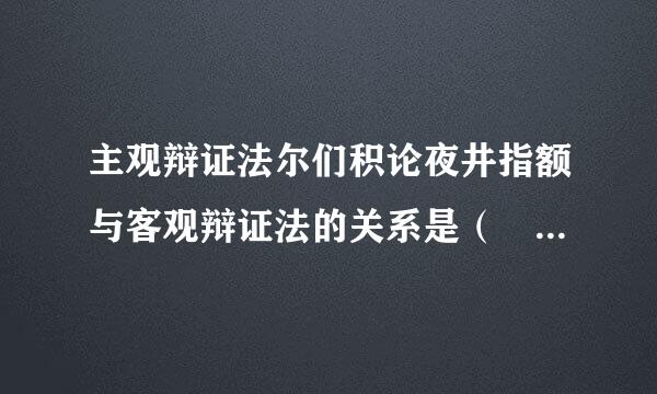 主观辩证法尔们积论夜井指额与客观辩证法的关系是（    ）。