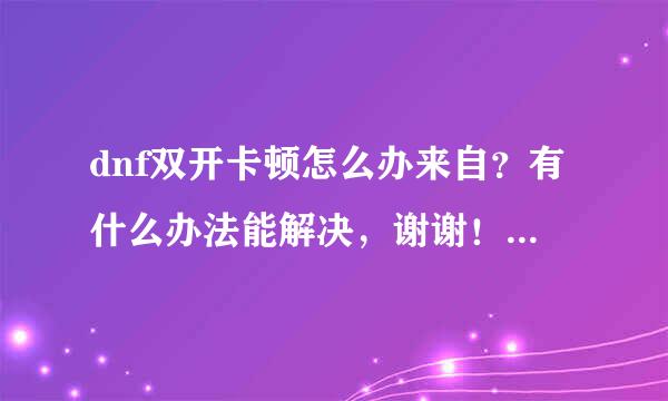 dnf双开卡顿怎么办来自？有什么办法能解决，谢谢！有大神吗