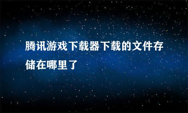 腾讯游戏下载器下载的文件存储在哪里了