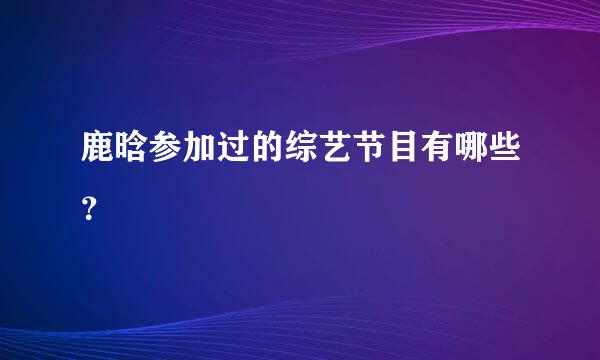 鹿晗参加过的综艺节目有哪些？