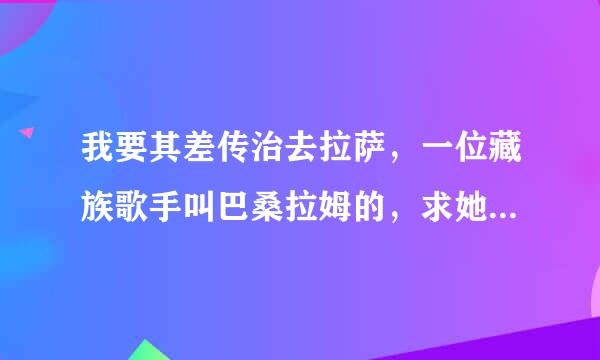 我要其差传治去拉萨，一位藏族歌手叫巴桑拉姆的，求她lRC歌词