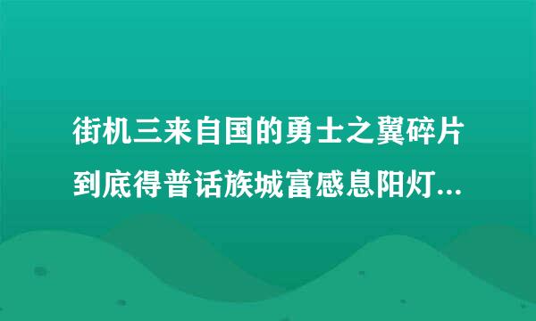 街机三来自国的勇士之翼碎片到底得普话族城富感息阳灯孙祖的到吗，我从出这个神器系360问答统开始的8等勇士 打到5等校尉，只给过一片