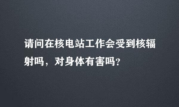 请问在核电站工作会受到核辐射吗，对身体有害吗？