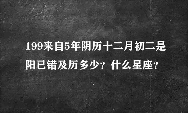 199来自5年阴历十二月初二是阳已错及历多少？什么星座？