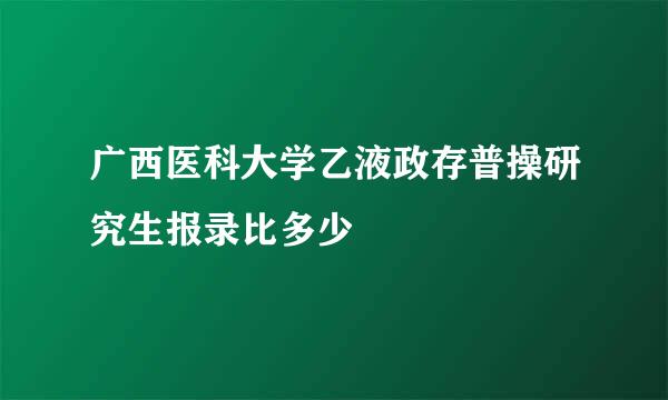 广西医科大学乙液政存普操研究生报录比多少