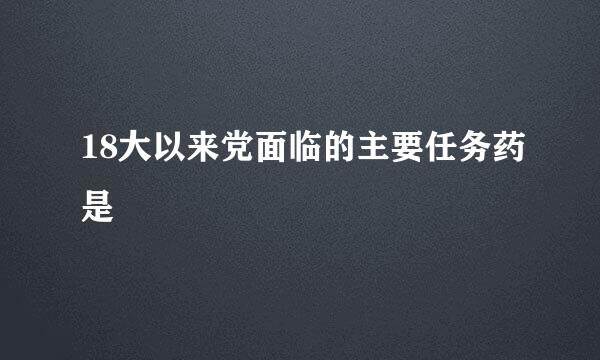 18大以来党面临的主要任务药是