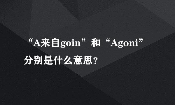 “A来自goin”和“Agoni”分别是什么意思？